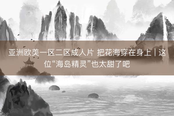 亚洲欧美一区二区成人片 把花海穿在身上 | 这位“海岛精灵”也太甜了吧