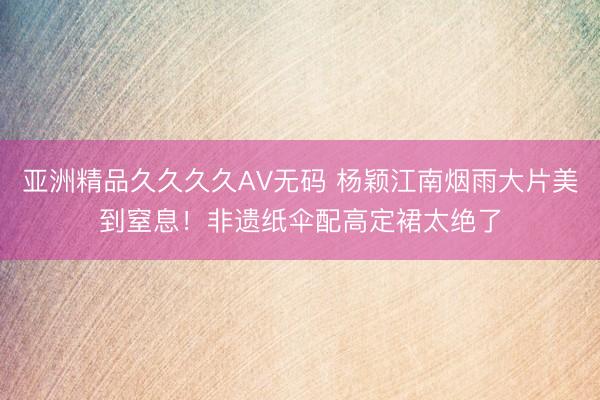 亚洲精品久久久久AV无码 杨颖江南烟雨大片美到窒息！非遗纸伞配高定裙太绝了