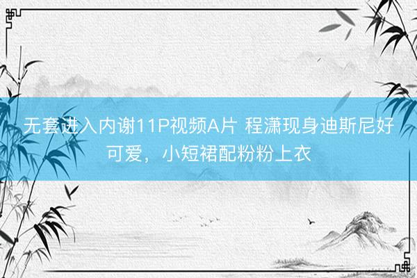 无套进入内谢11P视频A片 程潇现身迪斯尼好可爱，小短裙配粉粉上衣