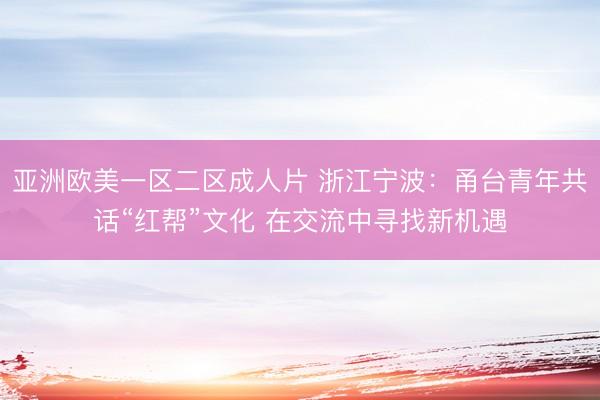 亚洲欧美一区二区成人片 浙江宁波：甬台青年共话“红帮”文化 在交流中寻找新机遇