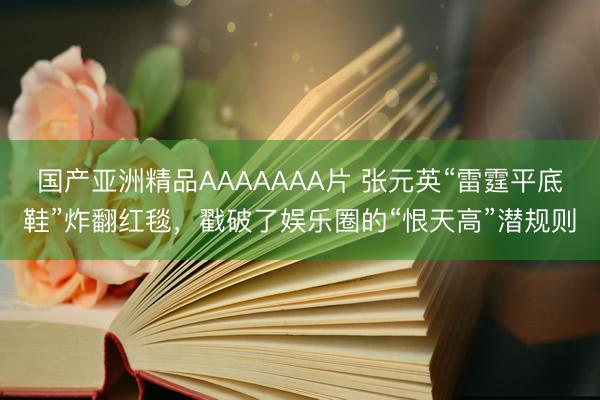 国产亚洲精品AAAAAAA片 张元英“雷霆平底鞋”炸翻红毯，戳破了娱乐圈的“恨天高”潜规则