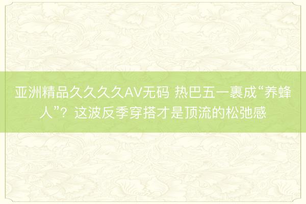 亚洲精品久久久久AV无码 热巴五一裹成“养蜂人”？这波反季穿搭才是顶流的松弛感