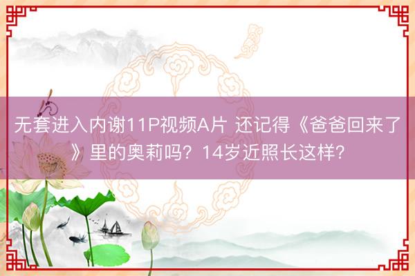 无套进入内谢11P视频A片 还记得《爸爸回来了》里的奥莉吗？14岁近照长这样？