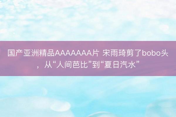 国产亚洲精品AAAAAAA片 宋雨琦剪了bobo头，从“人间芭比”到“夏日汽水”