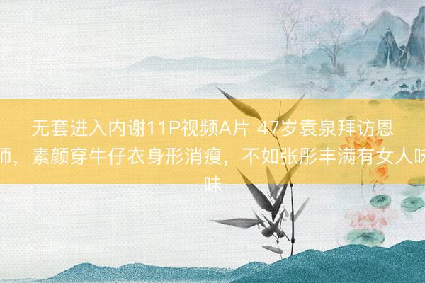 无套进入内谢11P视频A片 47岁袁泉拜访恩师，素颜穿牛仔衣身形消瘦，不如张彤丰满有女人味