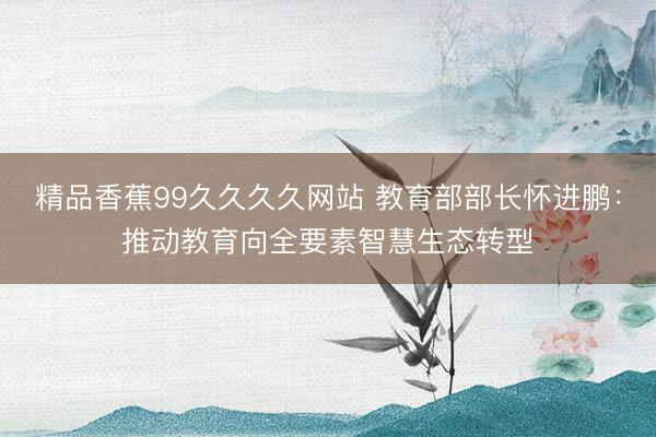 精品香蕉99久久久久网站 教育部部长怀进鹏：推动教育向全要素智慧生态转型