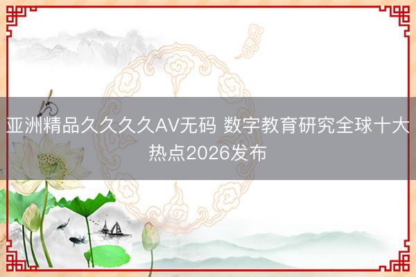 亚洲精品久久久久AV无码 数字教育研究全球十大热点2026发布