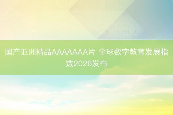 国产亚洲精品AAAAAAA片 全球数字教育发展指数2026发布