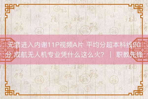 无套进入内谢11P视频A片 平均分超本科线90分 成航无人机专业凭什么这么火？｜ 职教先锋