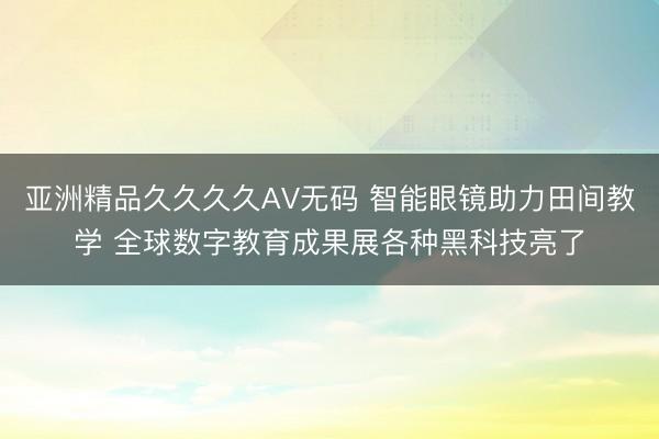 亚洲精品久久久久AV无码 智能眼镜助力田间教学 全球数字教育成果展各种黑科技亮了