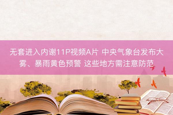 无套进入内谢11P视频A片 中央气象台发布大雾、暴雨黄色预警 这些地方需注意防范