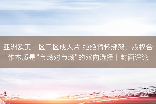 亚洲欧美一区二区成人片 拒绝情怀绑架，版权合作本质是“市场对市场”的双向选择丨封面评论