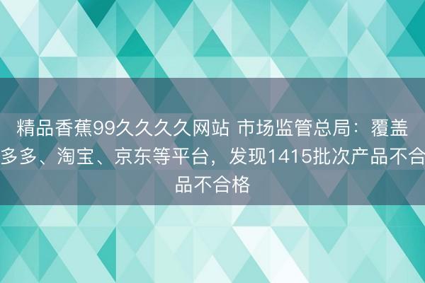 精品香蕉99久久久久网站 市场监管总局：覆盖拼多多、淘宝、京东等平台，发现1415批次产品不合格