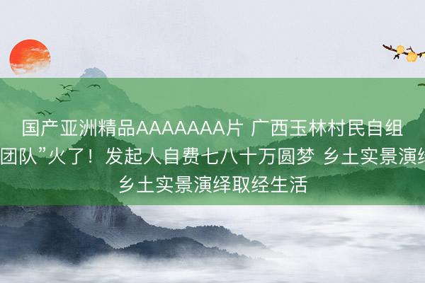 国产亚洲精品AAAAAAA片 广西玉林村民自组草根“西游团队”火了！发起人自费七八十万圆梦 乡土实景演绎取经生活