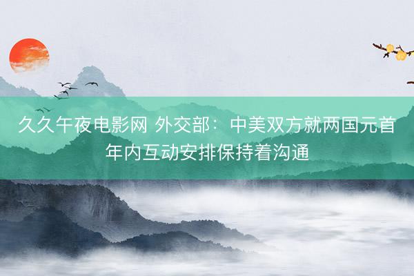 久久午夜电影网 外交部：中美双方就两国元首年内互动安排保持着沟通