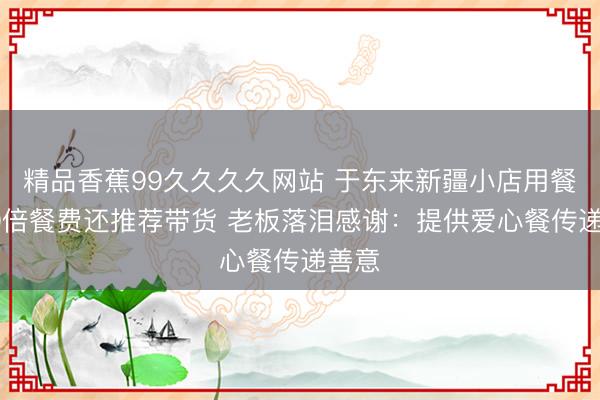精品香蕉99久久久久网站 于东来新疆小店用餐付10倍餐费还推荐带货 老板落泪感谢：提供爱心餐传递善意