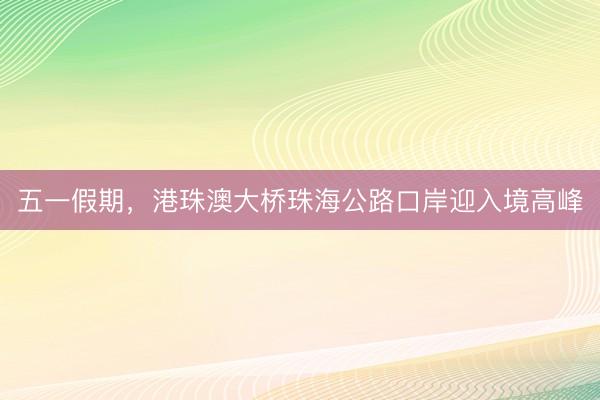 五一假期，港珠澳大桥珠海公路口岸迎入境高峰