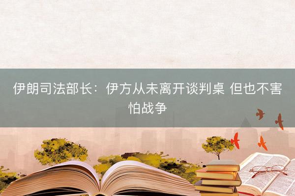 伊朗司法部长:伊方从未离开谈判桌 但也不害怕战争