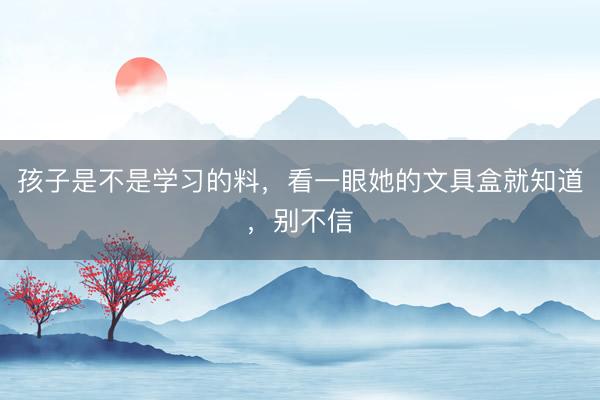 孩子是不是学习的料，看一眼她的文具盒就知道，别不信
