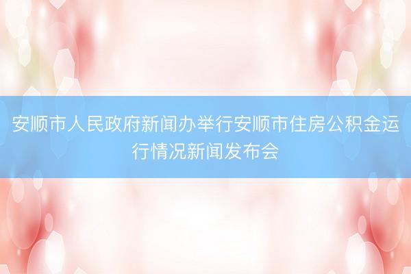 安顺市人民政府新闻办举行安顺市住房公积金运行情况新闻发布会