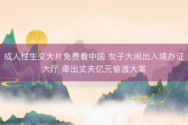 成人性生交大片免费看中国 女子大闹出入境办证大厅 牵出丈夫亿元偷渡大案