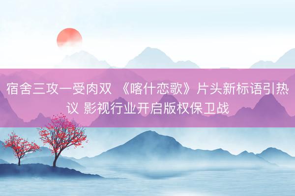 宿舍三攻一受肉双 《喀什恋歌》片头新标语引热议 影视行业开启版权保卫战
