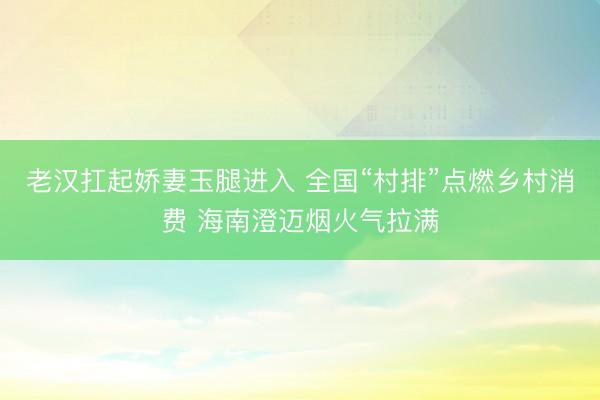 老汉扛起娇妻玉腿进入 全国“村排”点燃乡村消费 海南澄迈烟火气拉满