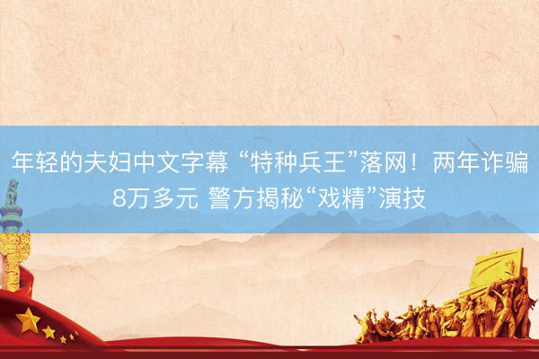 年轻的夫妇中文字幕 “特种兵王”落网！两年诈骗8万多元 警方揭秘“戏精”演技