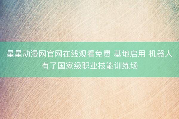 星星动漫网官网在线观看免费 基地启用 机器人有了国家级职业技能训练场