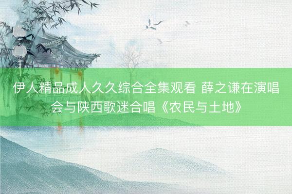 伊人精品成人久久综合全集观看 薛之谦在演唱会与陕西歌迷合唱《农民与土地》