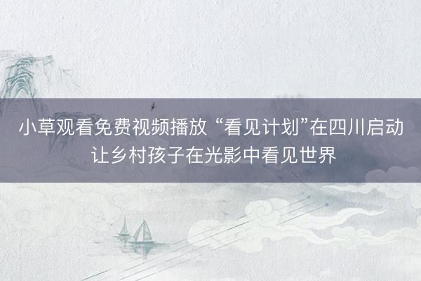 小草观看免费视频播放 “看见计划”在四川启动 让乡村孩子在光影中看见世界