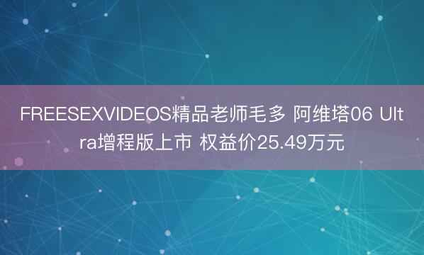 FREESEXVIDEOS精品老师毛多 阿维塔06 Ultra增程版上市 权益价25.49万元