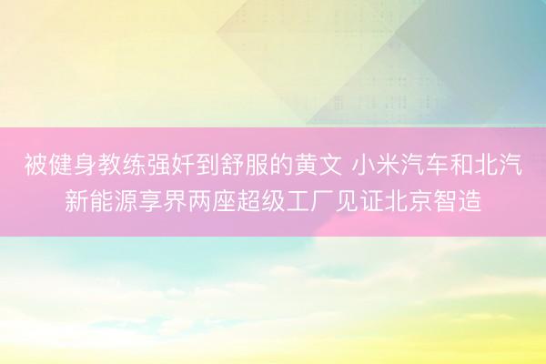 被健身教练强奷到舒服的黄文 小米汽车和北汽新能源享界两座超级工厂见证北京智造