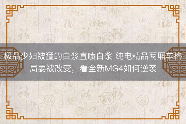 极品少妇被猛的白浆直喷白浆 纯电精品两厢车格局要被改变,看全新MG4如何逆袭