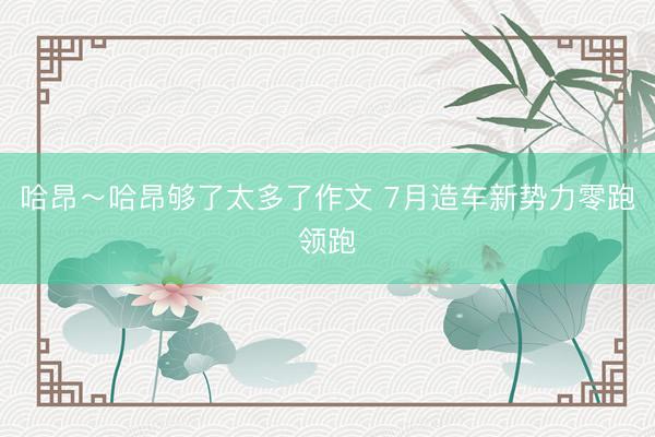 哈昂～哈昂够了太多了作文 7月造车新势力零跑领跑