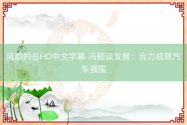 风韵的岳HD中文字幕 冯硕谈发展：合力成就汽车强国