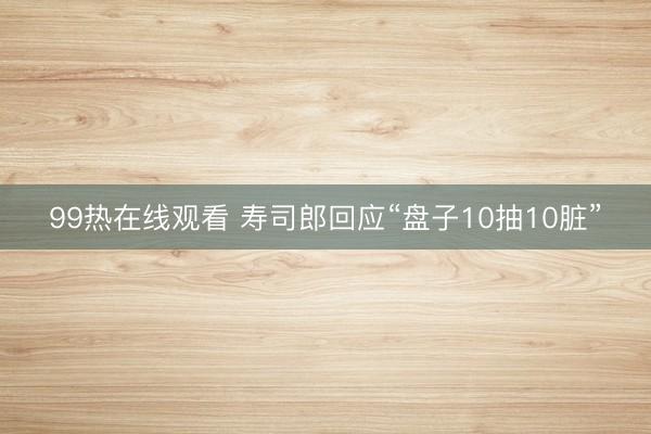 99热在线观看 寿司郎回应“盘子10抽10脏”