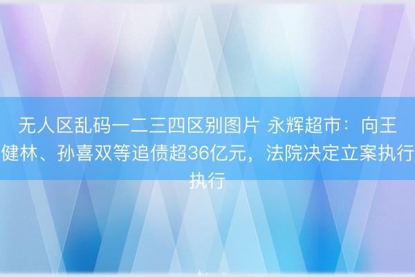 无人区乱码一二三四区别图片 永辉超市：向王健林、孙喜双等追债超36亿元，法院决定立案执行