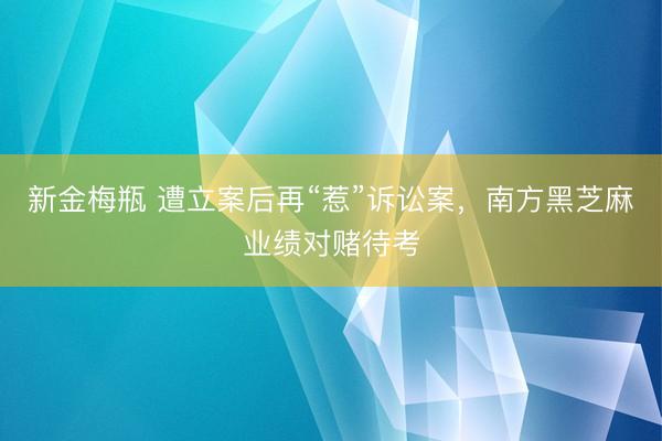 新金梅瓶 遭立案后再“惹”诉讼案，南方黑芝麻业绩对赌待考