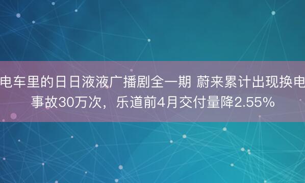 电车里的日日液液广播剧全一期 蔚来累计出现换电事故30万次，乐道前4月交付量降2.55%
