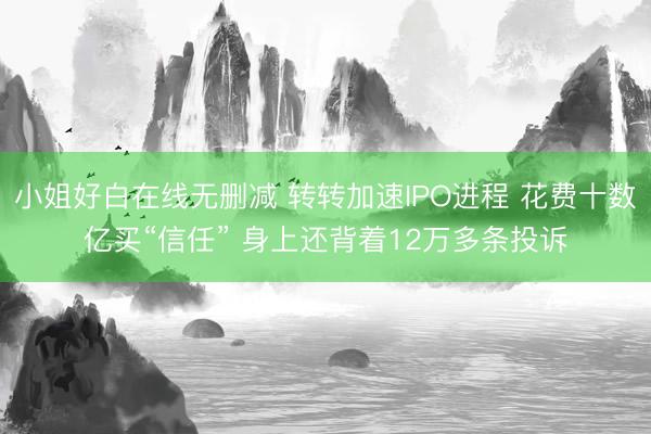 小姐好白在线无删减 转转加速IPO进程 花费十数亿买“信任” 身上还背着12万多条投诉
