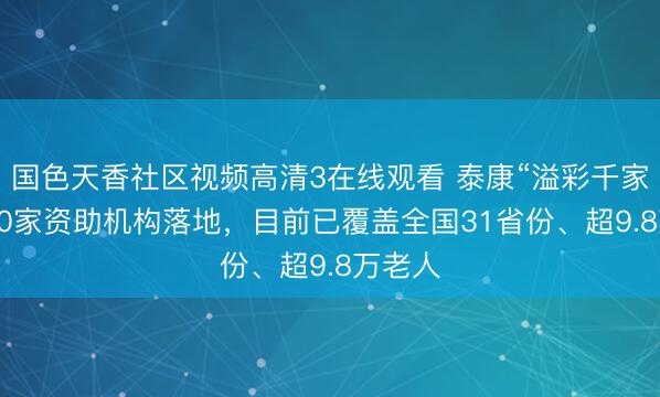 国色天香社区视频高清3在线观看 泰康“溢彩千家”第500家资助机构落地，目前已覆盖全国31省份、超9.8万老人