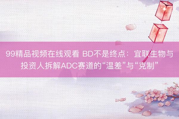 99精品视频在线观看 BD不是终点：宜联生物与投资人拆解ADC赛道的“温差”与“克制”