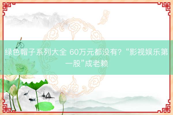 绿色帽子系列大全 60万元都没有？“影视娱乐第一股”成老赖