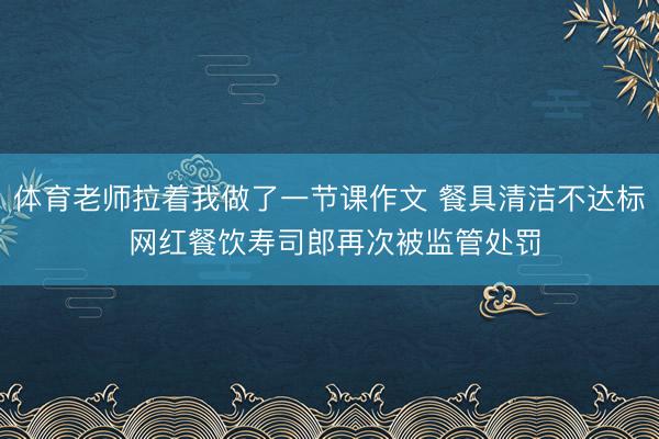 体育老师拉着我做了一节课作文 餐具清洁不达标 网红餐饮寿司郎再次被监管处罚
