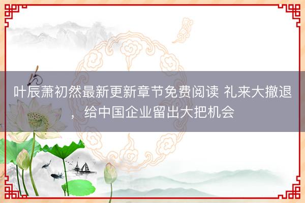 叶辰萧初然最新更新章节免费阅读 礼来大撤退，给中国企业留出大把机会