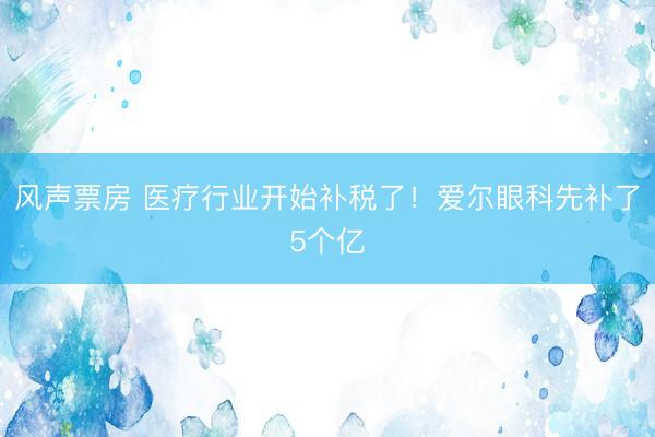 风声票房 医疗行业开始补税了！爱尔眼科先补了5个亿