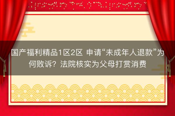 国产福利精品1区2区 申请“未成年人退款”为何败诉？法院核实为父母打赏消费