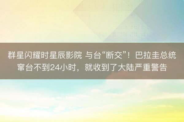 群星闪耀时星辰影院 与台“断交”！巴拉圭总统窜台不到24小时，就收到了大陆严重警告