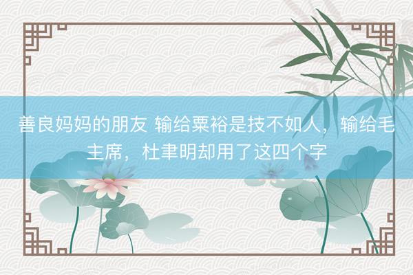 善良妈妈的朋友 输给粟裕是技不如人，输给毛主席，杜聿明却用了这四个字